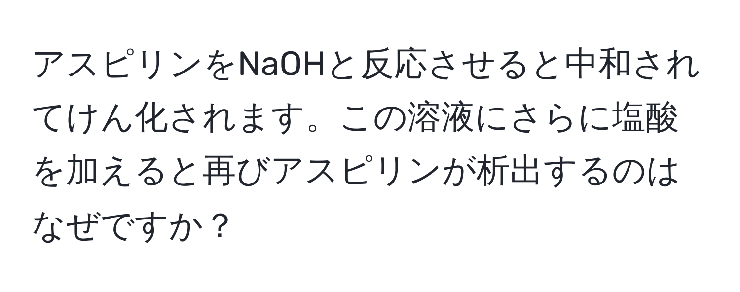 アスピリンをNaOHと反応させると中和されてけん化されます。この溶液にさらに塩酸を加えると再びアスピリンが析出するのはなぜですか？