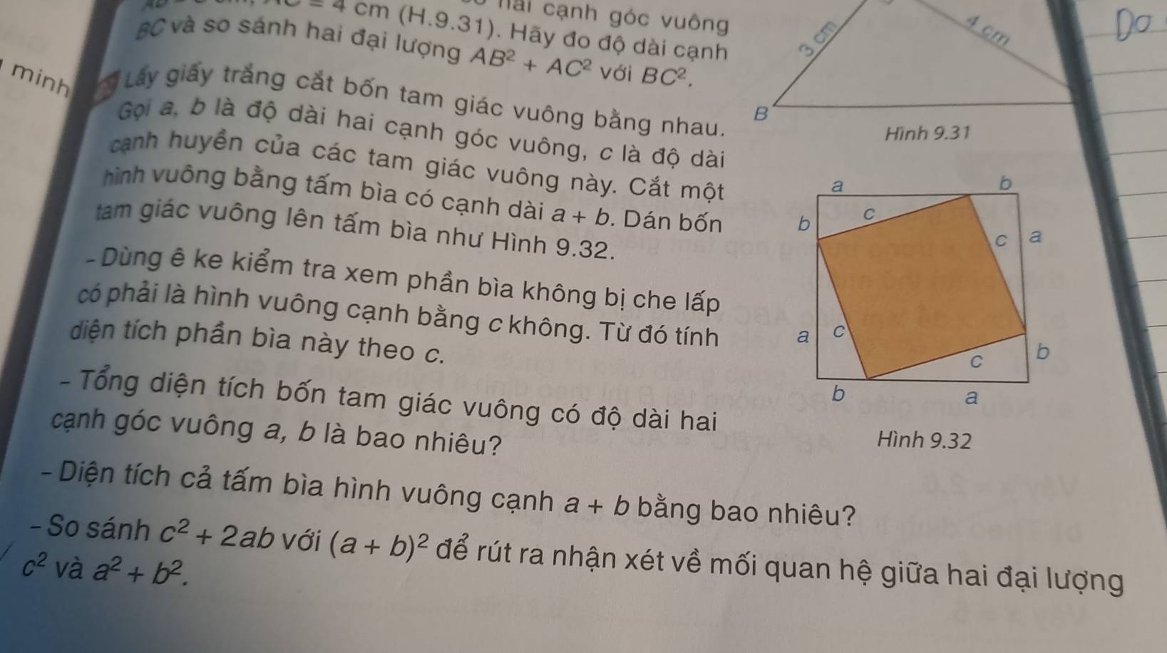 Hai cạnh góc vuông
4 cm
-4cm (H.9.31). Hãy đo độ dài cạnh
BC và so sánh hai đại lượng AB^2+AC^2 với BC^2. 
minh Láy giấy trắng cắt bốn tam giác vuông bằng nhau.
B
Gọi a, b là độ dài hai cạnh góc vuông, c là độ dài 
Hình 9.31
canh huyển của các tam giác vuông này. Cắt một 
hình vuông bằng tấm bìa có cạnh dài a+b. Dán bốn 
tam giác vuông lên tấm bìa như Hình 9.32. 
- Dùng ê ke kiểm tra xem phần bìa không bị che lấp 
có phải là hình vuông cạnh bằng c không. Từ đó tính 
diện tích phần bìa này theo c. 
- Tổng diện tích bốn tam giác vuông có độ dài hai 
cạnh góc vuông a, b là bao nhiêu? Hình 9.32 
- Diện tích cả tấm bìa hình vuông cạnh a+b bằng bao nhiêu? 
- So sánh c^2+2ab với (a+b)^2 để rút ra nhận xét về mối quan hệ giữa hai đại lượng
c^2 và a^2+b^2.