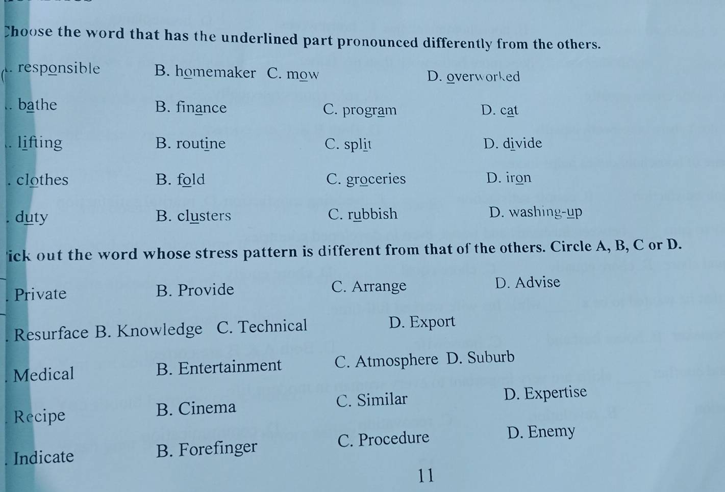 Choose the word that has the underlined part pronounced differently from the others.
Àresponsible B. homemaker C. mow
D. overworked
.. bathe B. finance C. program D. cat
. lifting B. routine C. split D. divide
. clothes B. fold C. groceries D. iron
. duty B. clusters C. rubbish D. washing-up
ick out the word whose stress pattern is different from that of the others. Circle A, B, C or D.
Private B. Provide C. Arrange D. Advise
. Resurface B. Knowledge C. Technical D. Export
Medical B. Entertainment C. Atmosphere D. Suburb
Recipe
B. Cinema C. Similar D. Expertise
C. Procedure D. Enemy
Indicate B. Forefinger
11