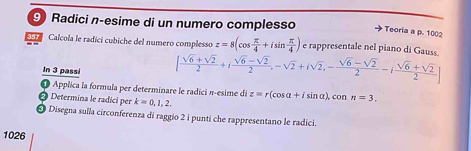 Radici n-esime di un numero complesso 
Teoria a p. 1002
357 Calcola le radici cubiche del numero complesso z=8(cos  π /4 +isin  π /4 ) e rappresentale nel piano di Gauss. 
In 3 passi
[ (sqrt(6)+sqrt(2))/2 +i (sqrt(6)-sqrt(2))/2 ,-sqrt(2)+isqrt(2), - (sqrt(6)-sqrt(2))/2 -i (sqrt(6)+sqrt(2))/2 ]
1 Applica la formula per determinare le radici n-esime di z=r(cos alpha +isin alpha ), cos n=3. 
2 Determina le radici per k=0,1,2. 
* Disegna sulla circonferenza di raggio 2 i punti che rappresentano le radici. 
1026