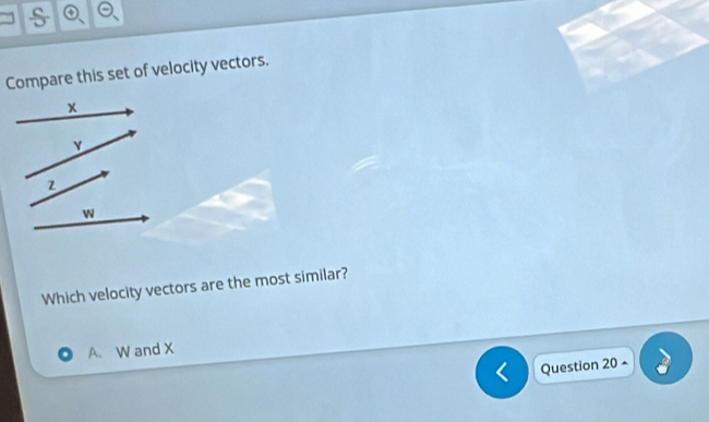 Compare this set of velocity vectors.
x
2
W
Which velocity vectors are the most similar?
A. W and X
Question 20