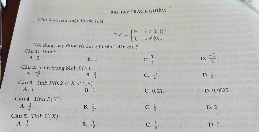 bài tập trắc nghiệm
Cho X có hàm mật độ xác suất
F(x)=beginarrayl kx,x∈ [0;1] 0,x∉ [0;1]endarray.
Nội dung này được sử dụng từ câu 1 đến câu 5
Câu 1. Tính k
A. 2. B. 1. D.  (-1)/2 .
C.  1/2 . 
Câu 2. Tính trung bình E(X)
A.  (-2)/3 .  2/3 . D.  3/2 . 
B.
C.  (-3)/2 . 
Câu 3. Tính P(0,2
A. 1. B. 0. C. 0,21. D. 0,0525.
Câu 4. Tính E(X^2)
A.  1/2 . B.  3/2 .  2/3 . D. 2.
C.
Câu 5. Tính V(X)
A.  1/9 . B.  1/18 .  1/6 . D. 0.
C.