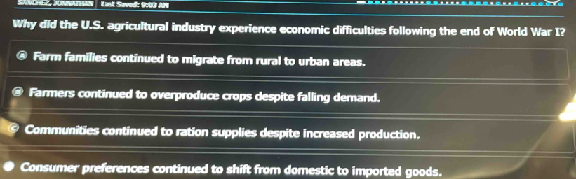 SANCHEZ, JONNATHAN Last Saved: 9:03 AM
Why did the U.S. agricultural industry experience economic difficulties following the end of World War I?
Farm families continued to migrate from rural to urban areas.
Farmers continued to overproduce crops despite falling demand.
Communities continued to ration supplies despite increased production.
Consumer preferences continued to shift from domestic to imported goods.