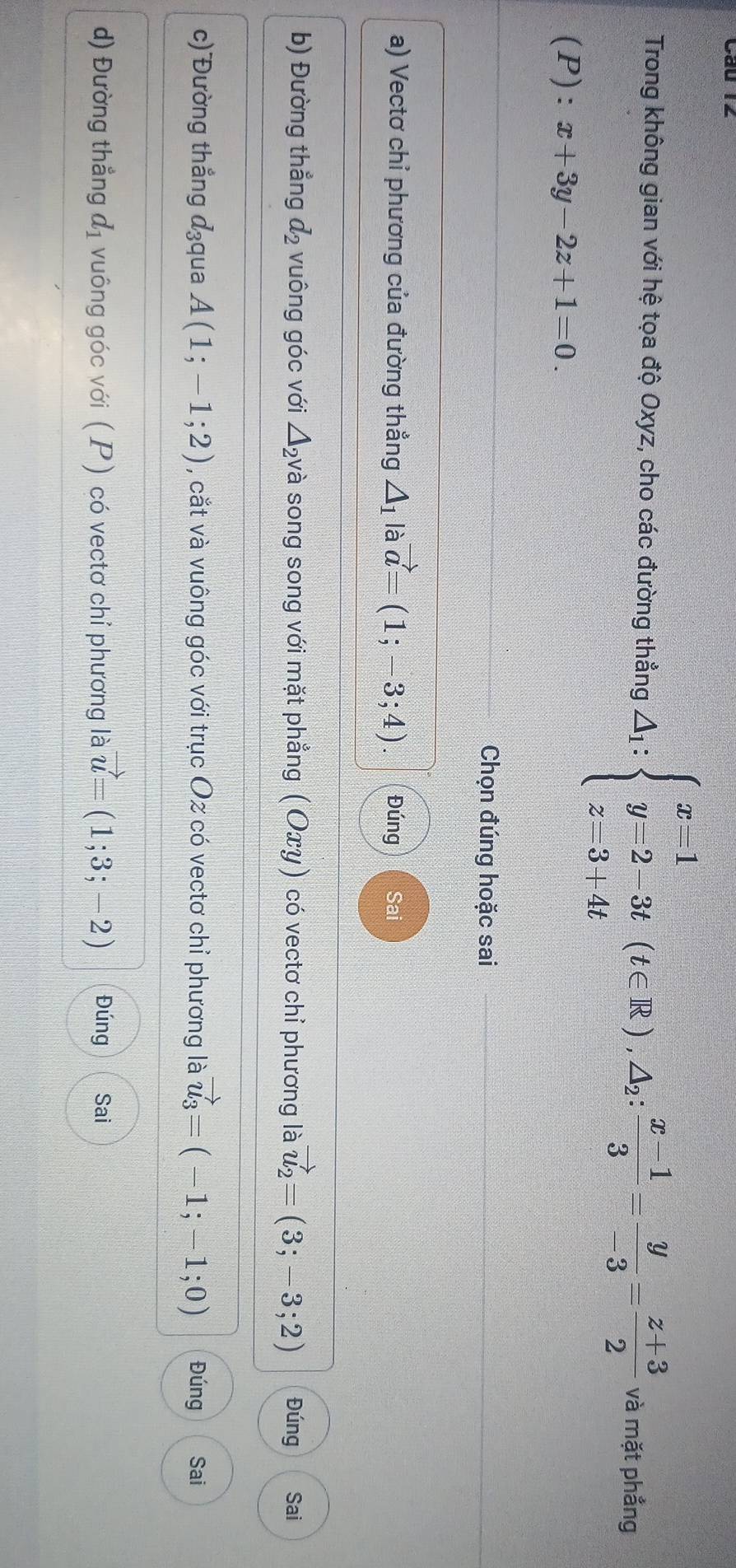 Trong không gian với hệ tọa độ Oxyz, cho các đường thẳng △ _1:beginarrayl x=1 y=2-3t(t∈ R),△ _2: (x-1)/3 - y/-3 = (z+3)/2 endarray. và mặt phẳng 
(P): t=□  x+3y-2z+1=0. 
Chọn đúng hoặc sai 
a) Vectơ chỉ phương của đường thẳng △ _1 là vector a=(1;-3;4). Đúng Sai 
b) Đường thẳng d_2 vuông góc với △ _2 và song song với mặt phẳng (Oxγ) có vectơ chỉ phương là vector u_2=(3;-3;2) Đúng Sai 
c) Đường thẳng d_3 qua A(1;-1;2) , cắt và vuông góc với trục Oz có vectơ chỉ phương là vector u_3=(-1;-1;0) Đúng Sai 
d) Đường thẳng d_1 vuông góc với (P) có vectơ chỉ phương là vector u=(1;3;-2) Đúng Sai