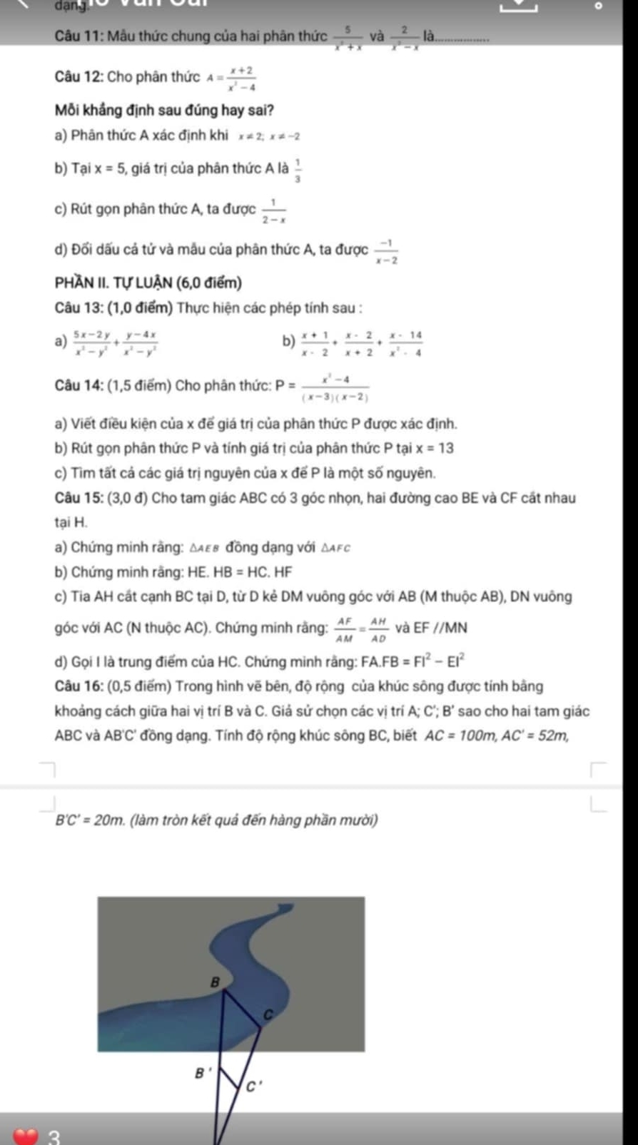 dang.
Câu 11: Mẫu thức chung của hai phân thức  5/x^2+x  và  2/x^2-x la.
Câu 12: Cho phân thức A= (x+2)/x^2-4 
Mỗi khảng định sau đúng hay sai?
a) Phân thức A xác định khi x!= 2;x!= -2
b) Tại x=5 5, giá trị của phân thức A là  1/3 
c) Rút gọn phân thức A, ta được  1/2-x 
d) Đối dấu cả tử và mẫu của phân thức A, ta được  (-1)/x-2 
PHÀN II. Tự LUẠN (6,0 điểm)
Câu 13: (1,0 điểm) Thực hiện các phép tính sau :
a)  (5x-2y)/x^2-y^2 + (y-4x)/x^2-y^2   (x+1)/x-2 + (x-2)/x+2 + (x-14)/x^2-4 
b)
Câu 14: (1,5 điểm) Cho phân thức: P= (x^2-4)/(x-3)(x-2) 
a) Viết điều kiện của x để giá trị của phân thức P được xác định.
b) Rút gọn phân thức P và tính giá trị của phân thức P tại x=13
c) Tìm tất cả các giá trị nguyên của x để P là một số nguyên.
Câu 15: (3,0d) Cho tam giác ABC có 3 góc nhọn, hai đường cao BE và CF cất nhau
tại H.
a) Chứng minh rằng: Δαεв đồng dạng với Δαεс
b) Chứng minh rãng: HE. HB=HC. HF
c) Tia AH cất cạnh BC tại D, từ D kẻ DM vuông góc với AB (M thuộc AB), DN vuông
góc với AC (N thuộc AC). Chứng minh rằng:  AF/AM = AH/AD  và EF//MN
d) Gọi I là trung điểm của HC. Chứng minh rằng: FA.FB=FI^2-EI^2
Câu 16: (0,5 điểm) Trong hình vẽ bên, độ rộng của khúc sông được tính bằng
khoảng cách giữa hai vị trí B và C. Giả sử chon các vị trí A; C'; B' sao cho hai tam giác
ABC và I AB'C' đồng dạng. Tính độ rộng khúc sông BC, biết AC=100m,AC'=52m,
B'C'=20m ). (làm tròn kết quả đến hàng phần mười)
B
C
B'
c'