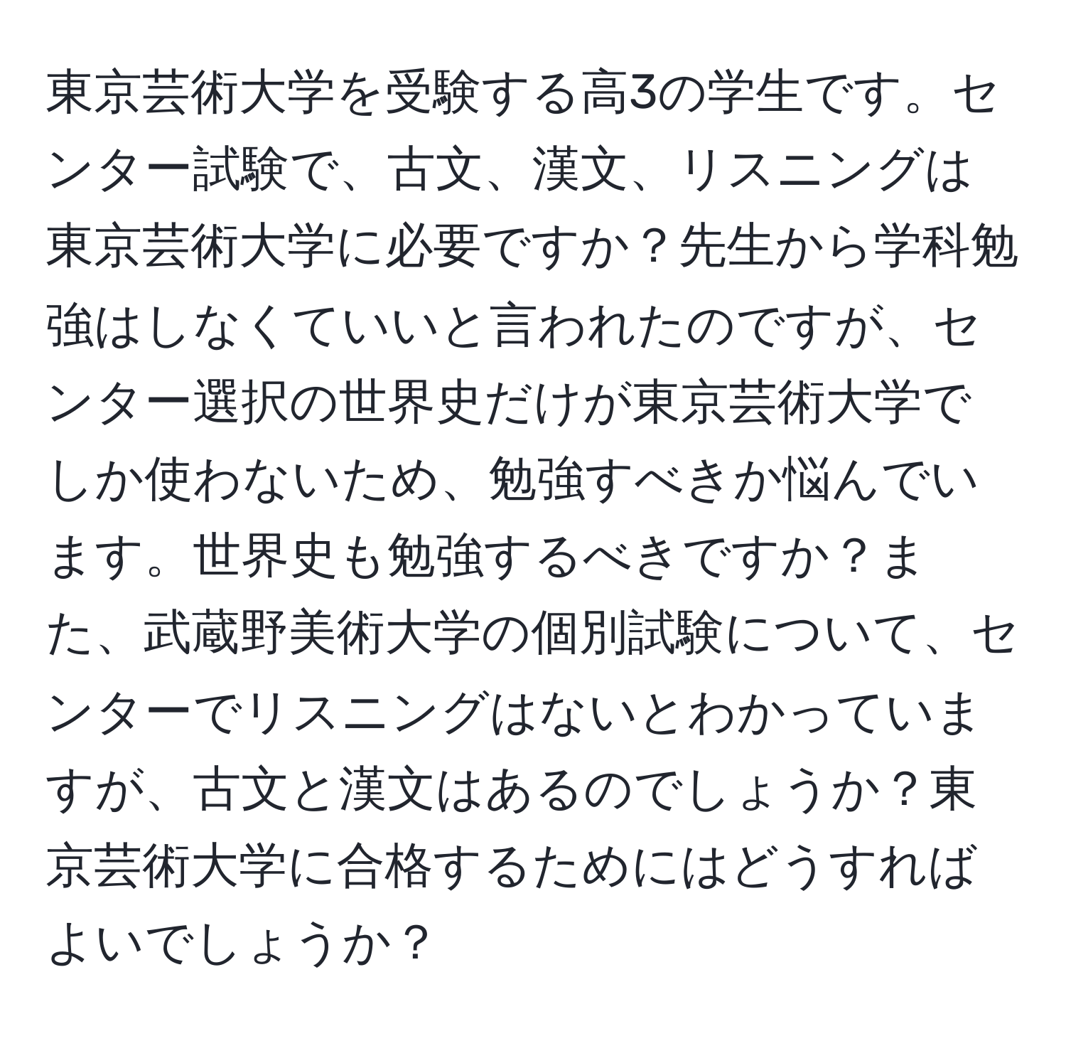 東京芸術大学を受験する高3の学生です。センター試験で、古文、漢文、リスニングは東京芸術大学に必要ですか？先生から学科勉強はしなくていいと言われたのですが、センター選択の世界史だけが東京芸術大学でしか使わないため、勉強すべきか悩んでいます。世界史も勉強するべきですか？また、武蔵野美術大学の個別試験について、センターでリスニングはないとわかっていますが、古文と漢文はあるのでしょうか？東京芸術大学に合格するためにはどうすればよいでしょうか？