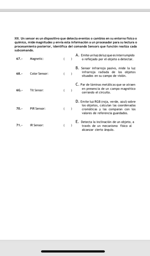 Un sensor es un dispositivo que detecta eventos o cambios en su entorno físico o
químico, mide magnitudes y envía esta información a un procesador para su lectura o
procesamiento posterior, identifica del comando Sensors que función realiza cada
sub comando.
A. Emite un haz de luz que es interrumpido
67.- Magnetic: ( o reflejado por el objeto a detectar.
B. Sensor infrarrojo pasivo, mide la luz
infrarroja radiada de los objetos
68.- Color Sensor: ( situados en su campo de visión.
C. Par de láminas metálicas que se atraen
6G.- Tilt Sensor: ( 1 cerrando el circuito. en presencía de un campo magnético
D. Emite luz RGB (roja, verde, azul) sobre
los objetos, calculan las coordenadas
70.- PIR Sensor: ( cromáticas y las comparan con los
valores de referencia guardados.
E. Detecta la inclinación de un objeto, a
71.- IR Sensor: ( 1 través de un mecanismo físico al
alcanzar cierto ángulo.