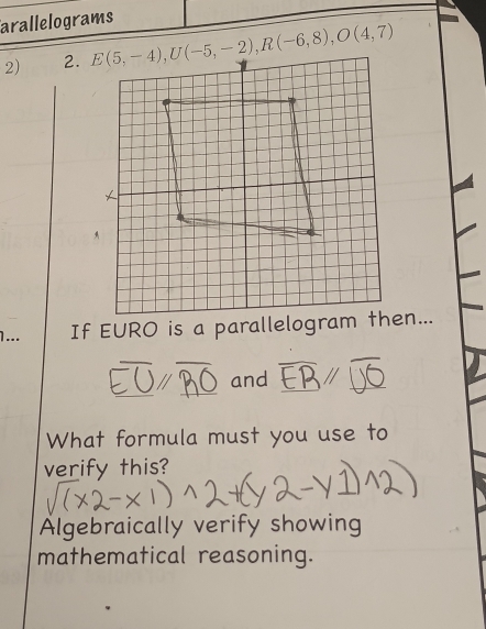 arallelograms
2) 2. E(5,-4), U(-5,-2), R(-6,8), O(4,7)
1... If EURO is a parallelogram en...
and
What formula must you use to
verify this?
Algebraically verify showing
mathematical reasoning.