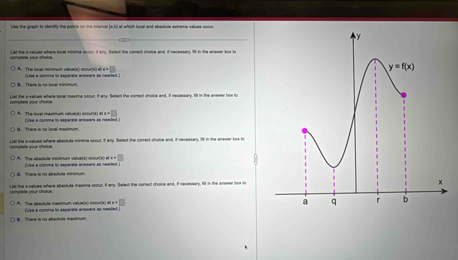 Use the graph to identify the points on the interval [a,b] at which local and absolute extreme values occur.
List the x-values where local minima occur, if any. Select the correct choice and, if necessary, fill in the answer box to
complete your choice.
A. The local minimum value(s) occur(s) at x=□ .
(Use a comma to separate answers as needed.)
B. There is no local minimum.
List the x-values where local maxima occur, if any. Select the correct choice and, if necessary, fill in the answer box to
complete your choice.
A. The local maximum value(s) occur(s) at x=□ .
(Use a comma to separate answers as needed.)
B. There is no local maximum.
List the x-values where absolute minima occur, if any. Select the correct choice and, if necessary, fill in the answer box to
complete your choice.
A. The absolute minimum valu 3(s) our(s) x=□ .
(Use a comma to separate answers as needed.)
B. There is no absolute minimum.
List the x-values where absolute maxima occur, if any. Select the correct choice and, if necessary, fill in the answer box to
complete your choice.
A. The absolute maximum value(s) occur(s) at x=□ .
(Use a comma to separate answers as needed.)
B. There is no absolute maximum.