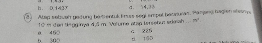 B1, 437
b. 0,1437 d. 14,33
8) Atap sebuah gedung berbentuk limas segi empat beraturan. Panjang bagian alasnya
10 m dan tingginya 4,5 m. Volume atap tersebut adalah ... m^3.
a. 450 c. 225
b 300 d. 150