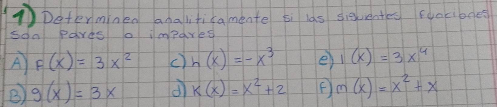 ①Determinen analiticamente si las sigvientes fonciones 
soo Pares o impares 
A F(x)=3x^2
c) h(x)=-x^3 e) 1(x)=3x^4
B g(x)=3x
dì k(x)=x^2+2 F m(x)=x^2+x