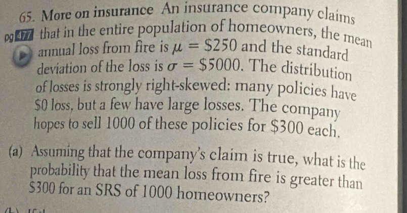 More on insurance An insurance company claims 
pd that in the entire population of homeowners, the mean 
annual loss from fire is mu =$250 and the standard 
deviation of the loss is sigma =$5000. The distribution 
of losses is strongly right-skewed: many policies have
$0 loss, but a few have large losses. The company 
hopes to sell 1000 of these policies for $300 each. 
(a) Assuming that the company’s claim is true, what is the 
probability that the mean loss from fire is greater than
$300 for an SRS of 1000 homeowners?