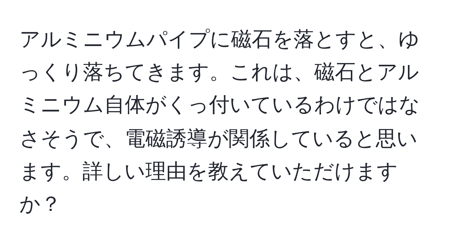 アルミニウムパイプに磁石を落とすと、ゆっくり落ちてきます。これは、磁石とアルミニウム自体がくっ付いているわけではなさそうで、電磁誘導が関係していると思います。詳しい理由を教えていただけますか？