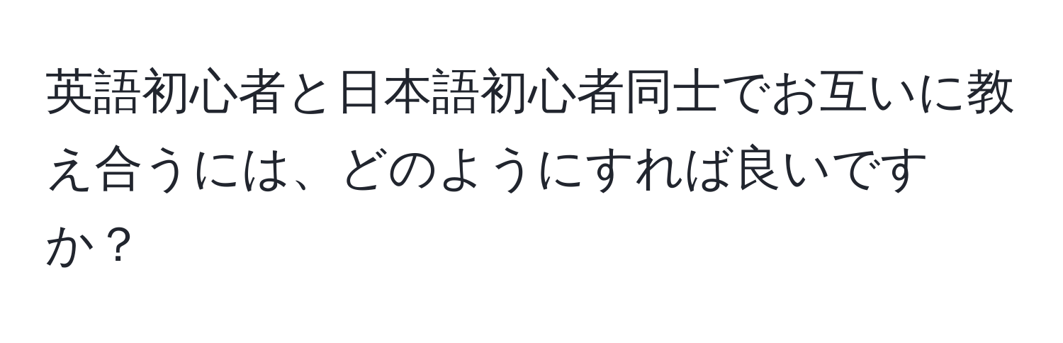 英語初心者と日本語初心者同士でお互いに教え合うには、どのようにすれば良いですか？