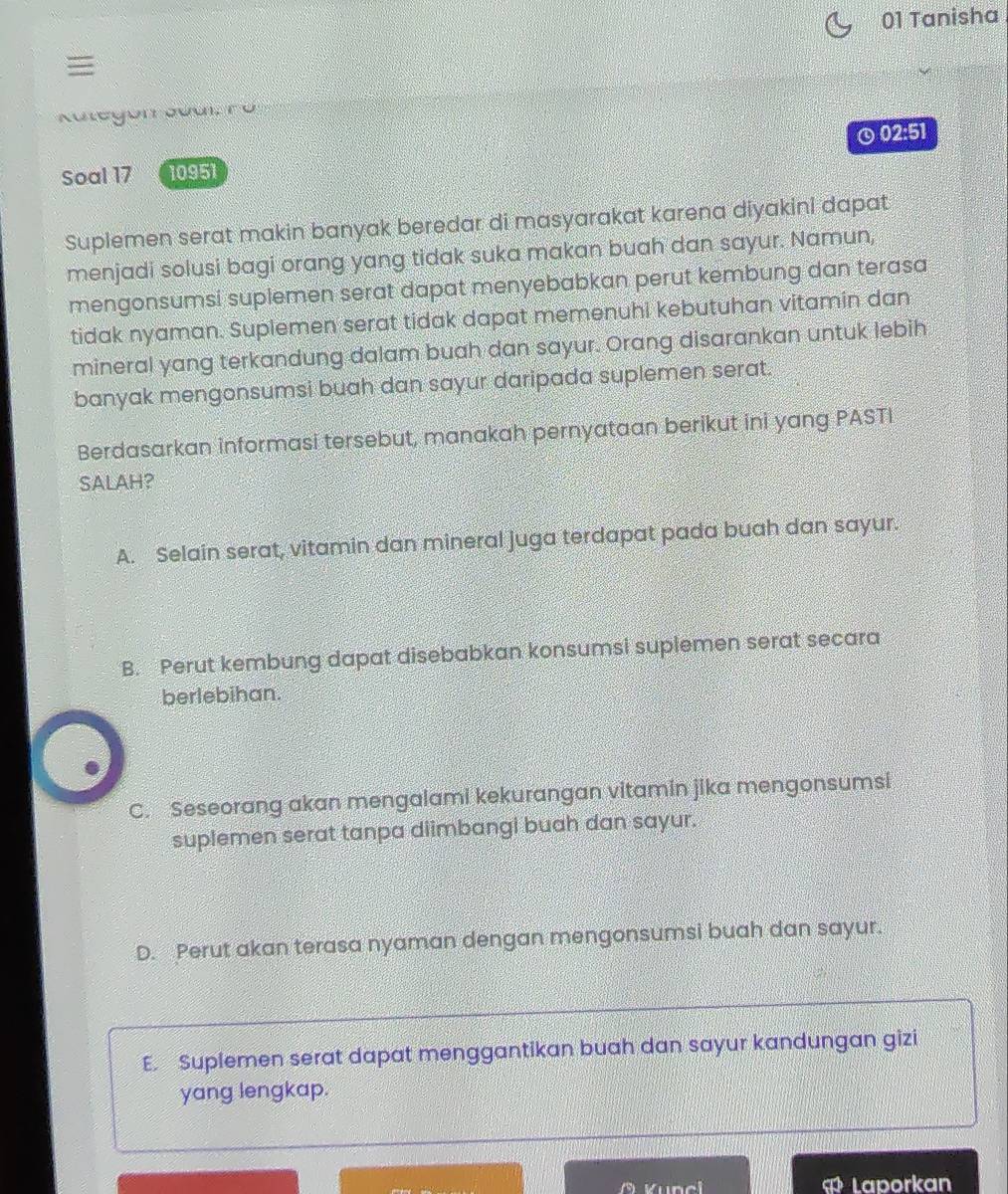 Tanisha

KategorJual, rü
Soal 17 10951 ⊙02:51
Suplemen serat makin banyak beredar di masyarakat karena diyakini dapat
menjadi solusi bagi orang yang tidak suka makan buah dan sayur. Namun,
mengonsumsi suplemen serat dapat menyebabkan perut kembung dan terasa
tidak nyaman. Suplemen serat tidak dapat memenuhi kebutuhan vitamin dan
mineral yang terkandung dalam buah dan sayur. Orang disarankan untuk lebih
banyak mengonsumsi buah dan sayur daripada suplemen serat.
Berdasarkan informasi tersebut, manakah pernyataan berikut ini yang PASTI
SALAH?
A. Selain serat, vitamin dan mineral juga terdapat pada buah dan sayur.
B. Perut kembung dapat disebabkan konsumsi suplemen serat secara
berlebihan.
C. Seseorang akan mengalami kekurangan vitamin jika mengonsumsi
suplemen serat tanpa diimbangi buah dan sayur.
D. Perut akan terasa nyaman dengan mengonsumsi buah dan sayur.
E. Suplemen serat dapat menggantikan buah dan sayur kandungan gizi
yang lengkap.
overline GO Laporkan