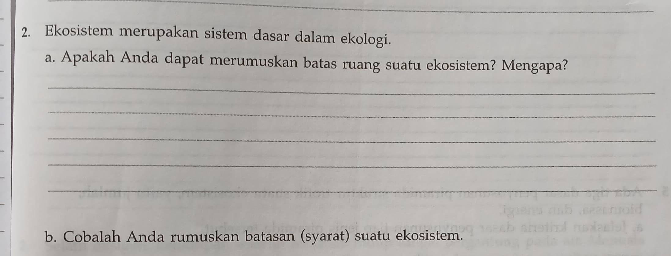 Ekosistem merupakan sistem dasar dalam ekologi. 
a. Apakah Anda dapat merumuskan batas ruang suatu ekosistem? Mengapa? 
_ 
_ 
_ 
_ 
_ 
b. Cobalah Anda rumuskan batasan (syarat) suatu ekosistem.