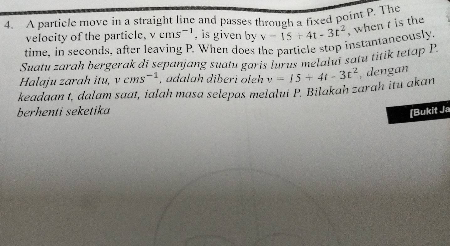 A particle move in a straight line and passes through a fixed point P. The 
velocity of the particle, vcms^(-1) , is given by v=15+4t-3t^2 , when t is the 
time, in seconds, after leaving P. When does the particle stop instantaneously. 
Suatu zarah bergerak di sepanjang suatu garis lurus melalui satu titik tetap P. 
Halaju zarah itu, vcms^(-1) , adalah diberi oleh v=15+4t-3t^2 , dengan 
keadaan t, dalam saat, ialah masa selepas melalui P. Bilakah zarah itu akan 
berhenti seketika [Bukit Ja