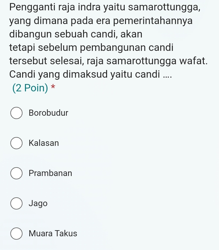 Pengganti raja indra yaitu samarottungga,
yang dimana pada era pemerintahannya
dibangun sebuah candi, akan
tetapi sebelum pembangunan candi
tersebut selesai, raja samarottungga wafat.
Candi yang dimaksud yaitu candi ....
(2 Poin) *
Borobudur
Kalasan
Prambanan
Jago
Muara Takus