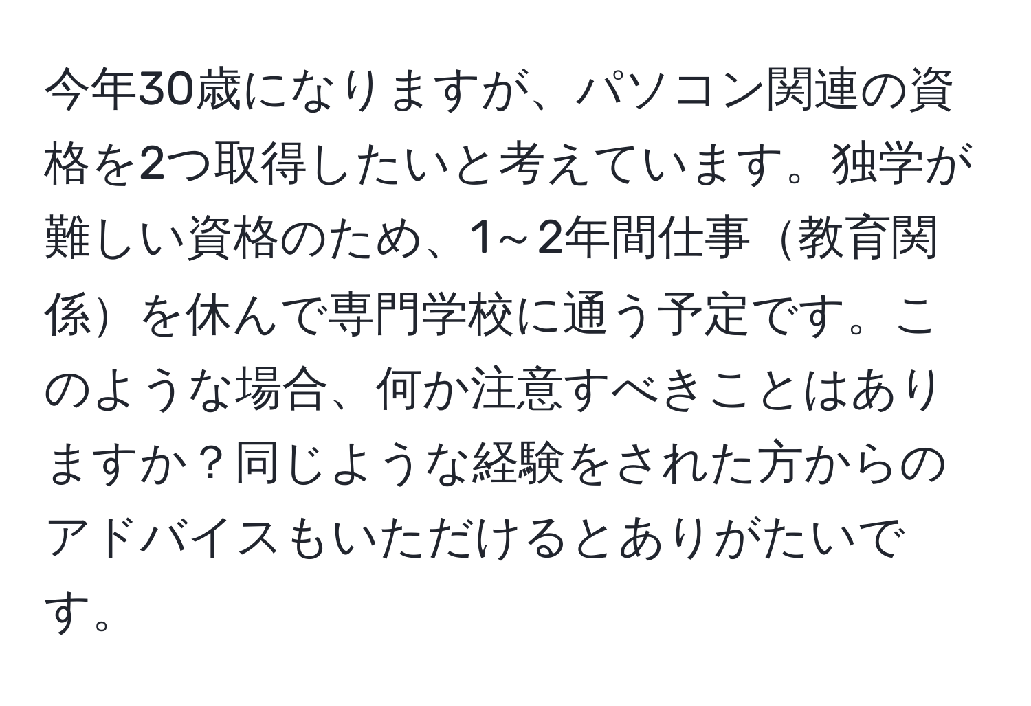 今年30歳になりますが、パソコン関連の資格を2つ取得したいと考えています。独学が難しい資格のため、1～2年間仕事教育関係を休んで専門学校に通う予定です。このような場合、何か注意すべきことはありますか？同じような経験をされた方からのアドバイスもいただけるとありがたいです。