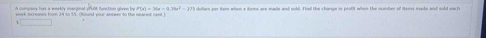 A company has a weekly marginal profit function given by P'(x)=36x-0.39x^2-275 dollars per item when x items are made and sold. Find the change in profit when the number of iters made and sold each
week increases from 24 to 55. (Round your answer to the nearest cent.)
$ □