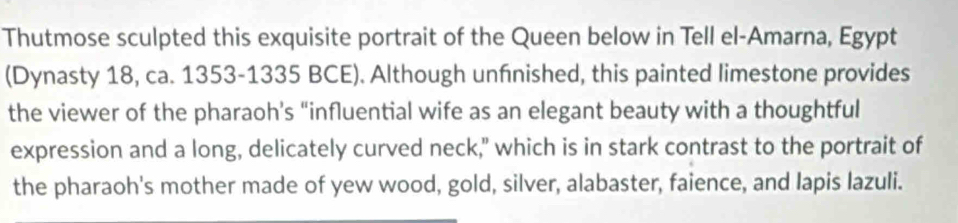 Thutmose sculpted this exquisite portrait of the Queen below in Tell el-Amarna, Egypt 
(Dynasty 18, ca. 1353-1335 BCE). Although unfnished, this painted limestone provides 
the viewer of the pharaoh’s “influential wife as an elegant beauty with a thoughtful 
expression and a long, delicately curved neck," which is in stark contrast to the portrait of 
the pharaoh's mother made of yew wood, gold, silver, alabaster, faience, and lapis lazuli.