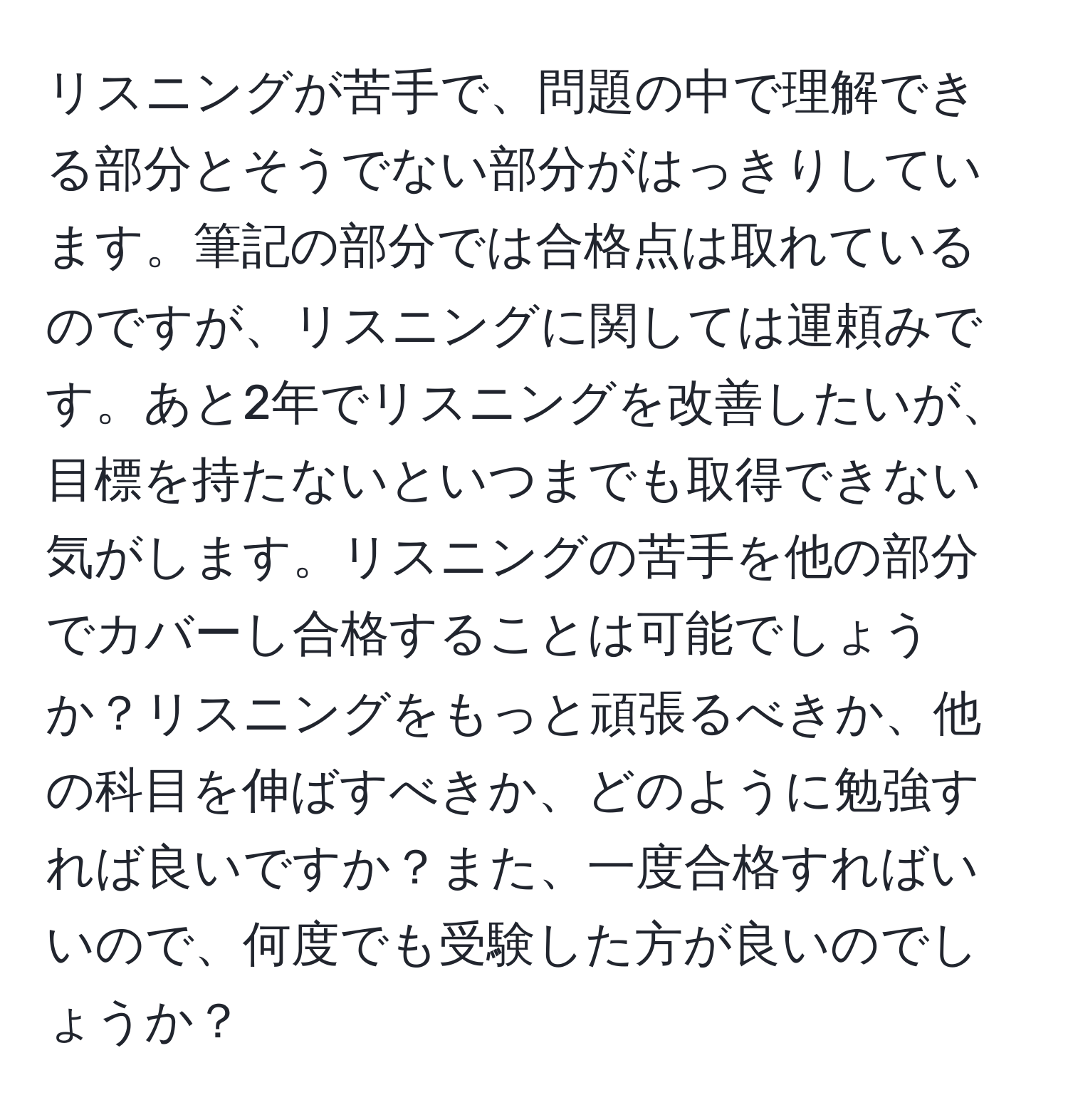 リスニングが苦手で、問題の中で理解できる部分とそうでない部分がはっきりしています。筆記の部分では合格点は取れているのですが、リスニングに関しては運頼みです。あと2年でリスニングを改善したいが、目標を持たないといつまでも取得できない気がします。リスニングの苦手を他の部分でカバーし合格することは可能でしょうか？リスニングをもっと頑張るべきか、他の科目を伸ばすべきか、どのように勉強すれば良いですか？また、一度合格すればいいので、何度でも受験した方が良いのでしょうか？