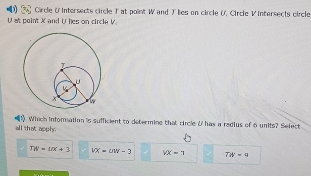 Circle U intersects circle T at point W and T lies on circle U. Circle V intersects circle
U at point X and U lies on circle V.
Which information is sufficient to determine that circle U has a radius of 6 units? Select
all that apply.
TW=UX+3 VX=UW-3 VX=3 TW=9