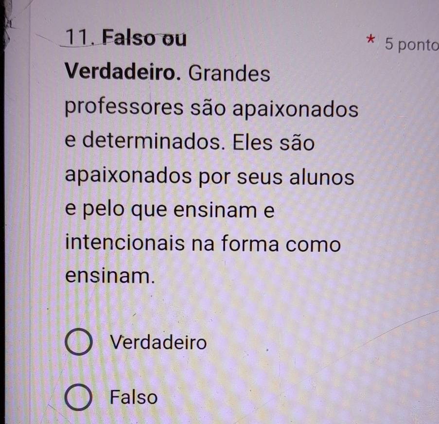 Falso ou 5 ponto
Verdadeiro. Grandes
professores são apaixonados
e determinados. Eles são
apaixonados por seus alunos
e pelo que ensinam e
intencionais na forma como
ensinam.
Verdadeiro
Falso