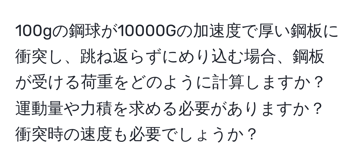 100gの鋼球が10000Gの加速度で厚い鋼板に衝突し、跳ね返らずにめり込む場合、鋼板が受ける荷重をどのように計算しますか？運動量や力積を求める必要がありますか？衝突時の速度も必要でしょうか？