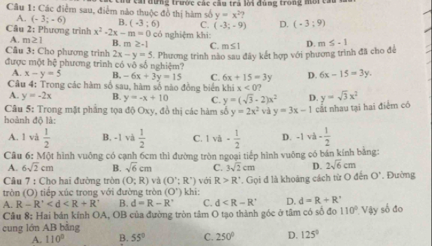 Tữ cả đựng trước các cầu trả lời đúng trong môi ca
Câu 1: Các điểm sau, điểm nào thuộc đồ thị hàm số y=x^2 )
A. (-3;-6) B. (-3;6) C. (-3;-9) D. (-3;9)
Câu 2: Phương trình x^2-2x-m=0 có nghiệm khi:
A. m≥ 1 B. m≥ -1 C. m≤ 1 D. m≤ -1
Câu 3: Cho phương trình 2x-y=5. Phương trình nào sau đây kết hợp với phương trình đã cho để
được một hệ phương trình có vô số nghiệm?
A. x-y=5 B. -6x+3y=15 C. 6x+15=3y D. 6x-15=3y.
Câu 4: Trong các hàm số sau, hàm số nào đồng biển khi x<0</tex> ?
A. y=-2x B. y=-x+10 C. y=(sqrt(3)-2)x^2 D.
Câu 5: Trong mặt phẳng tọa độ Oxy, đồ thị các hàm số y=2x^2 và y=3x-1 cắt nhau tại hai điểm có y=sqrt(3)x^2
hoành độ là:
A. 1 và  1/2  B. -1 và  1/2  C. 1va- 1/2  D. -1 t - 1/2 
□ 
Câu 6: Một hình vuông có cạnh 6cm thì đường tròn ngoại tiếp hình vuông có bán kính bằng:
A. 6sqrt(2)cm B. sqrt(6)cm C. 3sqrt(2)cm D. 2sqrt(6)cm
Câu 7 : Cho hai đường tròn (O;R) và (O';R') với R>R'
tròn (O) tiếp xúc trong với đường tròn (O') khi: . Gọi đ là khoảng cách từ O đến O'. Đường
A. R-R' B. d=R-R^, C. d D. d=R+R'
Câu 8: Hai bán kính OA, OB của đường tròn tâm O tạo thành góc ở tâm có số đo 110°
cung lớn AB bằng  Vậy số đo
A. 110° B. 55° C. 250° D. 125°