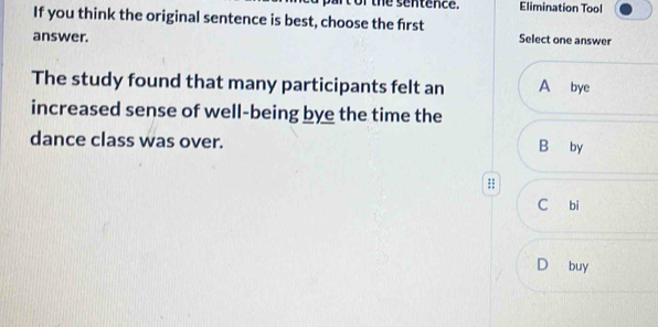 of the sentence. Elimination Tool
If you think the original sentence is best, choose the first
answer.
Select one answer
The study found that many participants felt an A bye
increased sense of well-being bye the time the
dance class was over. B by
;;
C bi
D buy