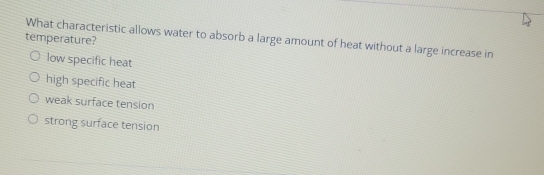 What characteristic allows water to absorb a large amount of heat without a large increase in
temperature?
low specific heat
high specific heat
weak surface tension
strong surface tension