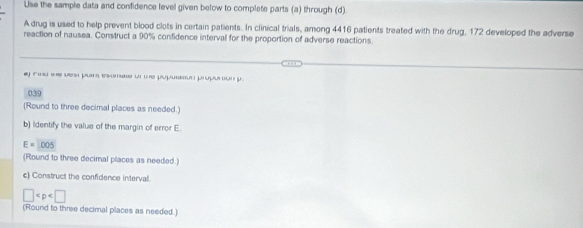 Use the sample data and confidence level given below to complete parts (a) through (d) 
A drug is used to help prevent blood clots in certain patients. In clinical trials, among 4416 patients treated with the drug, 172 developed the adverse 
reaction of nausea. Construct a 90% confidence interval for the proportion of adverse reactions. 
aj rind te vest puim esumat of te population propotion p.
039
(Round to three decimal places as needed.) 
b) Identify the value of the margin of error E
E=005
(Round to three decimal places as needed.) 
c) Construct the confidence interval.
□
(Round to three decimal places as needed.)