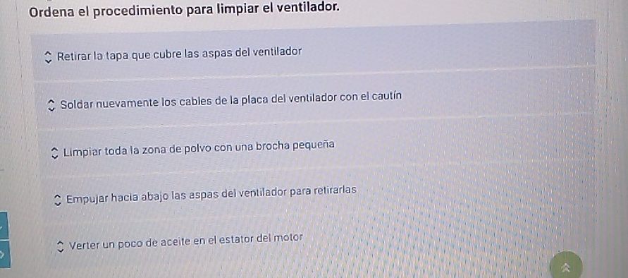 Ordena el procedimiento para limpiar el ventilador.
Retirar la tapa que cubre las aspas del ventilador
Soldar nuevamente los cables de la placa del ventilador con el cautín
Limpiar toda la zona de polvo con una brocha pequeña
Empujar hacia abajo las aspas del ventilador para retirarlas
Verter un poco de aceite en el estator del motor