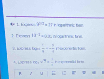 Express 9^(3/2)=27 in logarithmic form. 
2. Express 10^(-2)=0.01 in Iogarithmic form. 
3. Express log1s  1/8 =- 3/4  in' exponential form. 
4. Express log . sqrt(7)= 1/2  in exponential form. 
B I U i E =