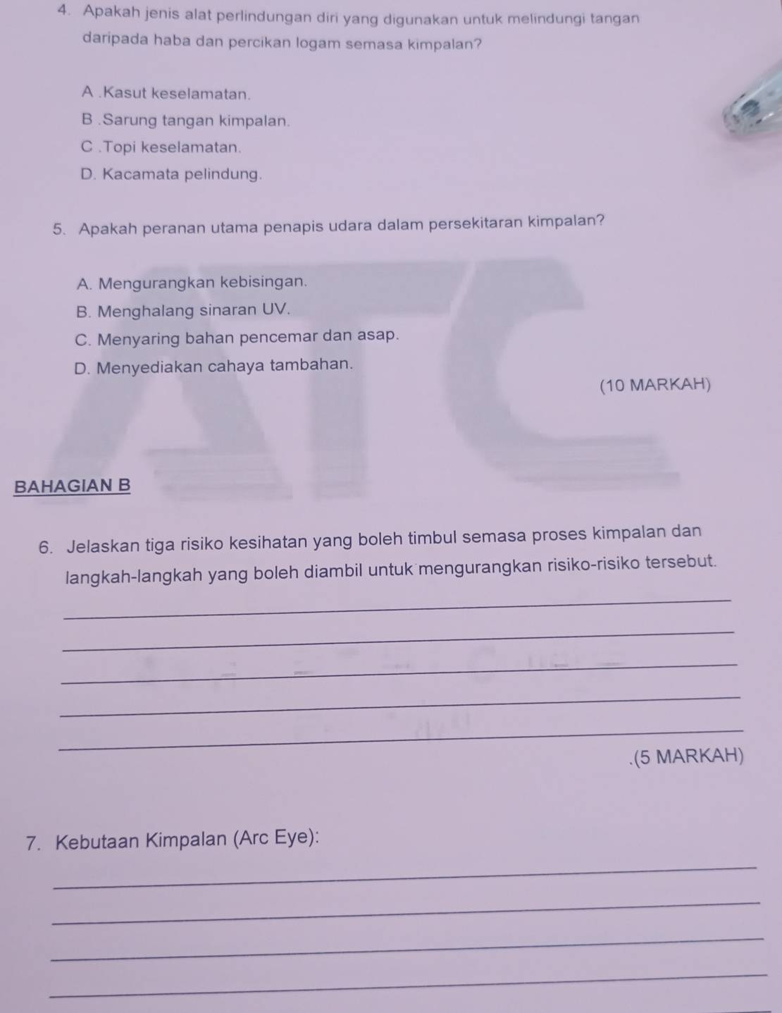 Apakah jenis alat perlindungan diri yang digunakan untuk melindungi tangan
daripada haba dan percikan logam semasa kimpalan?
A .Kasut keselamatan.
B .Sarung tangan kimpalan.
C .Topi keselamatan.
D. Kacamata pelindung.
5. Apakah peranan utama penapis udara dalam persekitaran kimpalan?
A. Mengurangkan kebisingan.
B. Menghalang sinaran UV.
C. Menyaring bahan pencemar dan asap.
D. Menyediakan cahaya tambahan.
(10 MARKAH)
BAHAGIAN B
6. Jelaskan tiga risiko kesihatan yang boleh timbul semasa proses kimpalan dan
langkah-langkah yang boleh diambil untuk mengurangkan risiko-risiko tersebut.
_
_
_
_
_
.(5 MARKAH)
7. Kebutaan Kimpalan (Arc Eye):
_
_
_
_