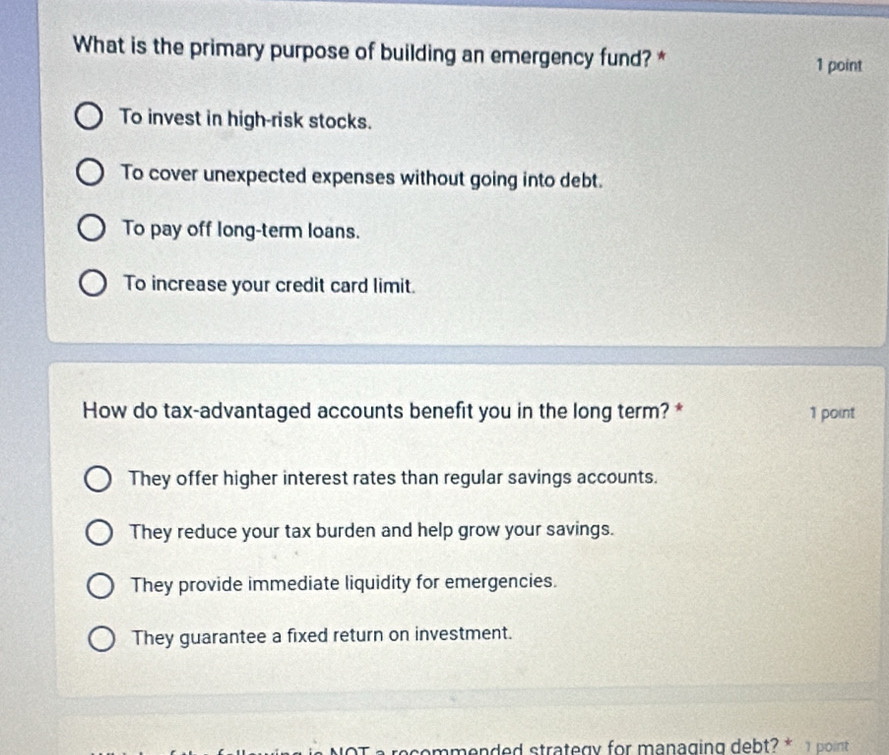 What is the primary purpose of building an emergency fund? *
1 point
To invest in high-risk stocks.
To cover unexpected expenses without going into debt.
To pay off long-term loans.
To increase your credit card limit.
How do tax-advantaged accounts benefit you in the long term? * 1 point
They offer higher interest rates than regular savings accounts.
They reduce your tax burden and help grow your savings.
They provide immediate liquidity for emergencies.
They guarantee a fixed return on investment.
recommended strategy for managing debt? * 1 point