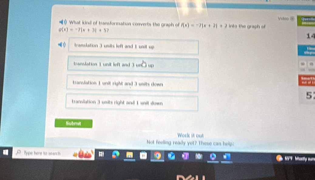 Videg ⑥sti
1) What kind of transformation converts the graph of f(x)=-7|x+2|+2 into the graph of
g(x)=-7|x+3|+5
4
translation 3 units left and 1 unit up
p
translation 1 unit left and 3 un □ up
rts
translation 1 unit right and 3 units down
5
translation 3 units right and 1 unit down
Submit
Work it out
Not feeling ready yet? These can help:
Type here to search 65'F Mostly sun