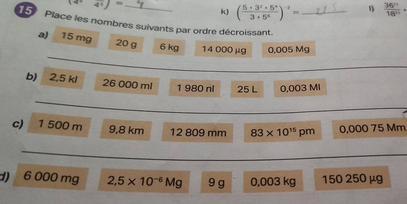 (4^94^3)=
k) ( 5· 3^2· 5^4/3· 5^6 )^-2=
1  36^(11)/18^(11) ·
15 Place les nombres suivants par ordre décroissant._ 
_ 
a) 15 mg 20 g 6 kg 14 000 μg 0,005 Mg
_ 
b) 2,5 kl 26 000 ml 1 980 nl 25 L 0,003 MI
_ 
_ 
c) 1 500 m 9,8 km 12 809 mm 83* 10^(15)pm 0,000 75 Mm
_ 
d) 6 000 mg 2,5* 10^(-6)Mg 9 g 0,003 kg 150 250 µg