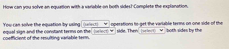 How can you solve an equation with a variable on both sides? Complete the explanation. 
You can solve the equation by using (select) operations to get the variable terms on one side of the 
equal sign and the constant terms on the (select) side. Then (select) both sides by the 
coefficient of the resulting variable term.