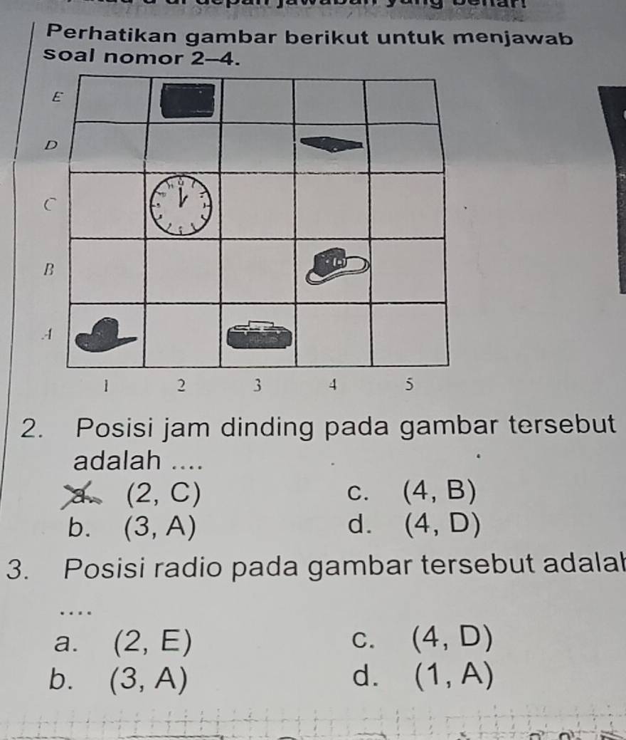 Perhatikan gambar berikut untuk menjawab
soal nomor 2 -4
2. Posisi jam dinding pada gambar tersebut
adalah ....
a (2,C)
C. (4,B)
b. (3,A) d. (4,D)
3. Posisi radio pada gambar tersebut adalah
…
a. (2,E) C. (4,D)
b. (3,A) d. (1,A)