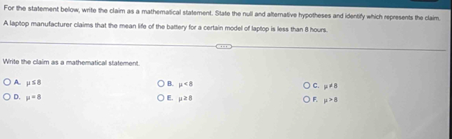 For the statement below, write the claim as a mathematical statement. State the null and alternative hypotheses and identify which represents the claim.
A laptop manufacturer claims that the mean life of the battery for a certain model of laptop is less than 8 hours.
Write the claim as a mathematical statement.
A. mu ≤ 8 B. mu <8</tex> C. mu != 8
D. mu =8 E. mu ≥ 8 F. mu >8