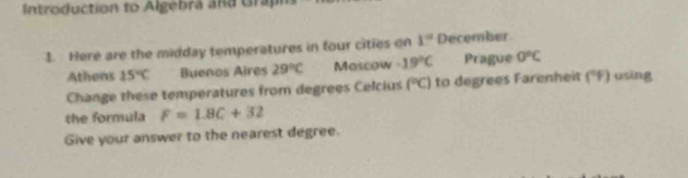 Introduction to Algebra and Grapi 
1. Here are the midday temperatures in four cities on 1° December 
Athens 15°C Buenos Aires 29°C Mascow -19°C Prague 0°C
Change these temperatures from degrees Celcius (^circ C) to degrees Farenheit (' F) using 
the formula F=1.8C+32
Give your answer to the nearest degree.