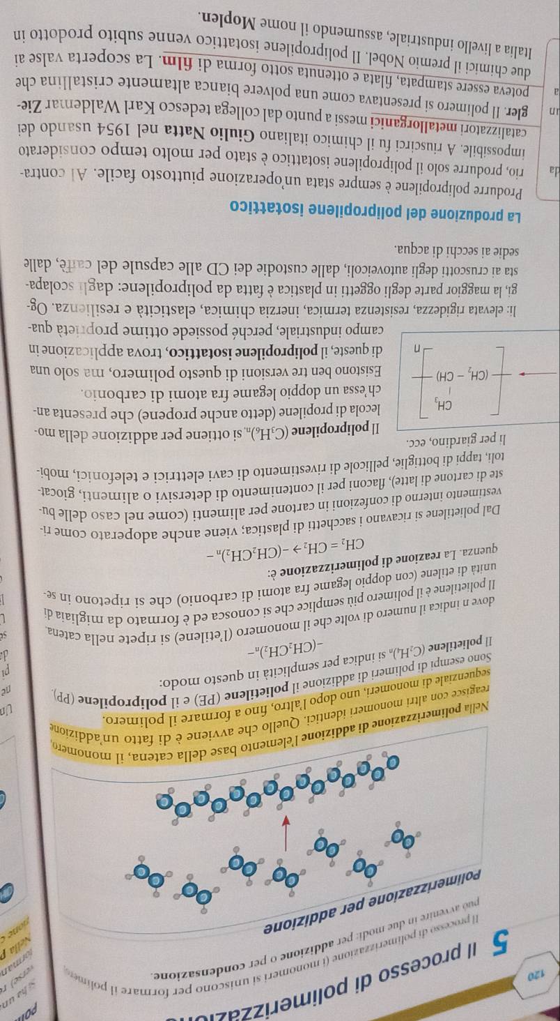 rocesso di polimerz
120
esso di polimerizzazione (i monomeri si uniscono per formare i polim 
e modi: per addizione o per condensazione
erse) r
orman
Nella 
Polimerizzazione per addizione
Nella polimerizzazione di ad
reagisce con altri monomeri identici. Quello che ione
Un
sequenziale di monomeri, uno dopo l’altro, fino a formare il polimero.
Sono esempi di polimeri di addizione il polietilene (PE) e il polipropílene (PP)
pi
1 polietilene (C_2H_4) si indica per semplicità in questo modo:
ne
-(CH_2CH_2)_n-
d
dove n indica il numero di volte che il monomero (l’etilene) si ripete nella catena
Il polietilene è il polimero più semplice che si conosca ed è formato da migliaia di
unità di etilene (con doppio legame fra atomi di carbonio) che si ripetono in se-
quenza. La reazione di polimerizzazione è:
CH_2=CH_2to -(CH_2CH_2)_n-
Dal polietilene si ricavano i sacchetti di plastica; viene anche adoperato come ri-
vestimento interno di confezioni in cartone per alimenti (come nel caso delle bu-
ste di cartone di latte), flaconi per il contenimento di detersivi o alimenti, giocat-
toli, tappi di bottiglie, pellicole di rivestimento di cavi elettrici e telefonici, mobi-
li per giardino, ecc.
Il polipropilene (C₃H₆)„ si ottiene per addizione della mo-
lecola di propilene (detto anche propene) che presenta an-
ch’essa un doppio legame fra atomi di carbonio.
beginbmatrix CH_1 -CH_2-CH)endbmatrix Esistono ben tre versioni di questo polimero, ma solo una
di queste, il polipropilene isotattico, trova applicazione in
campo industriale, perché possiede ottime proprietà qua-
li: elevata rigidezza, resistenza termica, inerzia chimica, elasticità e resilienza. Og-
gi, la maggior parte degli oggetti in plastica è fatta da polipropilene: dagli scolapa-
sta ai cruscotti degli autoveicoli, dalle custodie dei CD alle capsule del caffè, dalle
sedie ai secchi di acqua.
La produzione del polipropilene isotattico
Produrre polipropilene è sempre stata un’operazione piuttosto facile. Al contra-
da rio, produrre solo il polipropilene isotattico è stato per molto tempo considerato
impossibile. A riuscirci fu il chimico italiano Giulio Natta nel 1954 usando dei
catalizzatori metallorganici messi a punto dal collega tedesco Karl Waldemar Zie-
in gler. Il polimero si presentava come una polvere bianca altamente cristallina che
a poteva essere stampata, filata e ottenuta sotto forma di film. La scoperta valse ai
due chimici il premio Nobel. Il polipropilene isotattico venne subito prodotto in
Italia a livello industriale, assumendo il nome Moplen.