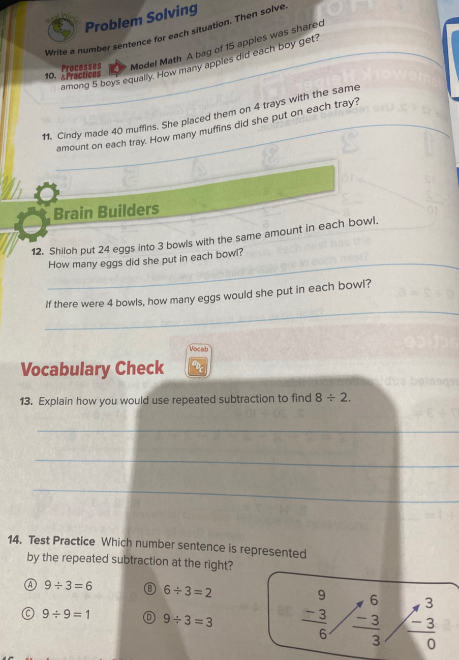 Problem Solving
Write a number sentence for each situation. Then solve
Processes Model Math A bag of 15 apples was sharec
_among 5 boys equally. How many apples did each boy get?
10. &Practices
_
11. Cindy made 40 muffins. She placed them on 4 trays with the same
amount on each tray. How many muffins did she put on each tray?
_
Brain Builders
12. Shiloh put 24 eggs into 3 bowls with the same amount in each bowl.
_
How many eggs did she put in each bowl?
_
If there were 4 bowls, how many eggs would she put in each bowl?
Vocab
Vocabulary Check
13. Explain how you would use repeated subtraction to find 8/ 2. 
_
_
_
14. Test Practice Which number sentence is represented
by the repeated subtraction at the right?
Ⓐ 9/ 3=6
B 6/ 3=2
6
9/ 9=1
9/ 3=3
frac beginarrayr 9 -3endarray 6  (-3)/3  frac beginarrayr 3 -3endarray 0