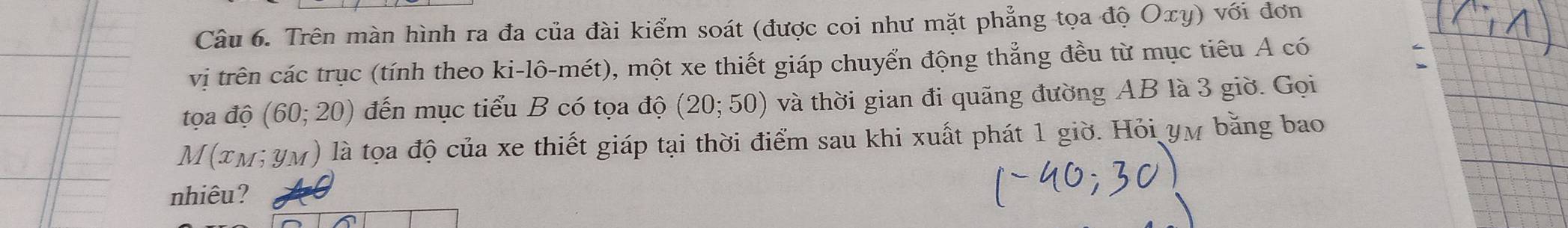 Trên màn hình ra đa của đài kiểm soát (được coi như mặt phẳng tọa độ Oxy) với đơn 
vị trên các trục (tính theo ki-1hat o-mhat et) 0, một xe thiết giáp chuyển động thẳng đều từ mục tiêu A có 
tọa độ (60;20) đến mục tiểu B có tọa độ (20;50) và thời gian đi quãng đường AB là 3 giờ. Gọi
M(x_M;y_M) là tọa độ của xe thiết giáp tại thời điểm sau khi xuất phát 1 giờ. Hỏi yự bằng bao 
nhiêu?