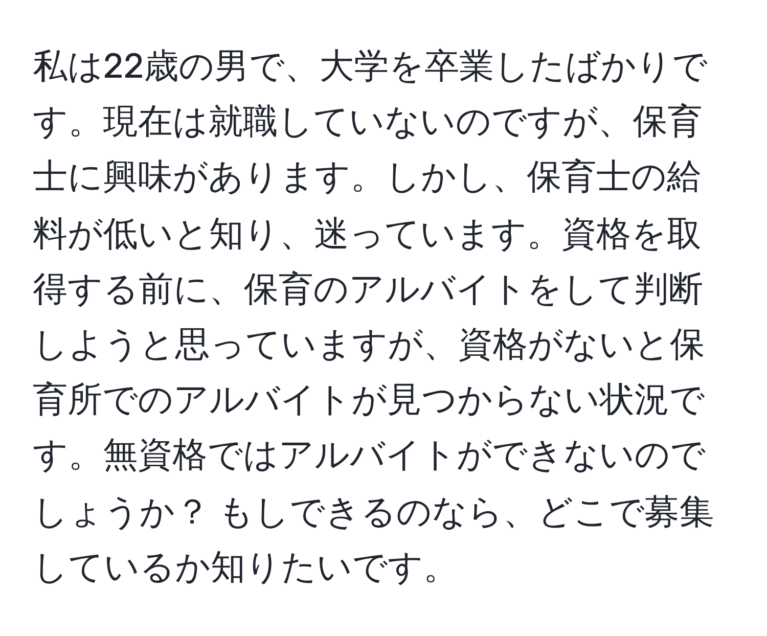 私は22歳の男で、大学を卒業したばかりです。現在は就職していないのですが、保育士に興味があります。しかし、保育士の給料が低いと知り、迷っています。資格を取得する前に、保育のアルバイトをして判断しようと思っていますが、資格がないと保育所でのアルバイトが見つからない状況です。無資格ではアルバイトができないのでしょうか？ もしできるのなら、どこで募集しているか知りたいです。