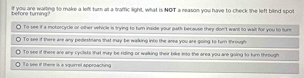 If you are waiting to make a left turn at a traffic light, what is NOT a reason you have to check the left blind spot
before turning?
To see if a motorcycle or other vehicle is trying to turn inside your path because they don't want to wait for you to turn
To see if there are any pedestrians that may be walking into the area you are going to turn through
To see if there are any cyclists that may be riding or walking their bike into the area you are going to turn through
To see if there is a squirrel approaching