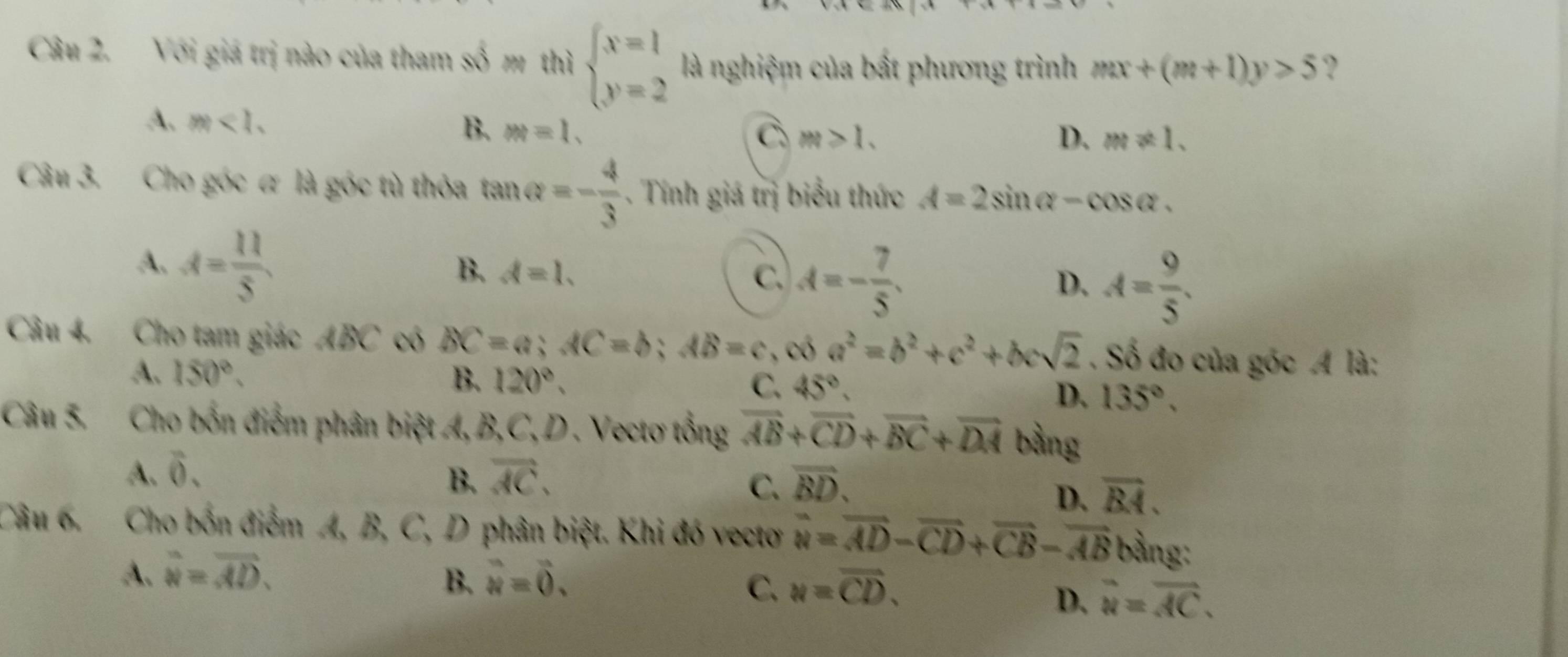 Với giá trị nào của tham số m thì beginarrayl x=1 y=2endarray. là nghiệm của bất phương trình mx+(m+1)y>5 ?
A. m<1</tex>. B. m=1.
C m>1.
D. m!= 1. 
Câu 3. Cho góc ơ là góc tù thỏa tan Q=- 4/3 . Tính giá trị biểu thức A=2sin alpha -cos alpha.
A. A= 11/5 
B. d=1. C. A=- 7/5 . A= 9/5 . 
D.
Câu 4. Cho tam giác ABC có BC=a; AC=b; AB=c , có a^2=b^2+c^2+bcsqrt(2). Số đo của góc A là:
A. 150°. B. 120°. C. 45°, D. 135°. 
Câu 5. Cho bốn điểm phân biệt A, B, C, D . Vectơ tổng vector AB+vector CD+vector BC+vector DA bằng
A. overline 0. vector AC. 
B.
C. vector BD.
D. overline BA. 
Câu 6. Cho bốn điểm A, B, C, D phân biệt. Khi đó vectơ vector u=vector AD-vector CD+vector CB-vector AB bằng:
A. overline u=overline overline AD. vector u=vector 0. 
B.
C. w=overline CD.
D. overline u=overline AC.