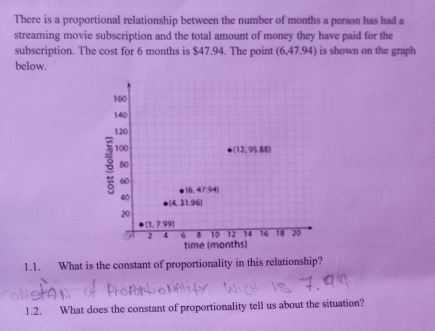 There is a proportional relationship between the number of months a person has had a
streaming movie subscription and the total amount of money they have paid for the
subscription. The cost for 6 months is $47.94. The point (6,47.94) is shown on the graph
below.
1.1. What is the constant of proportionality in this relationship?
1.2. What does the constant of proportionality tell us about the situation?